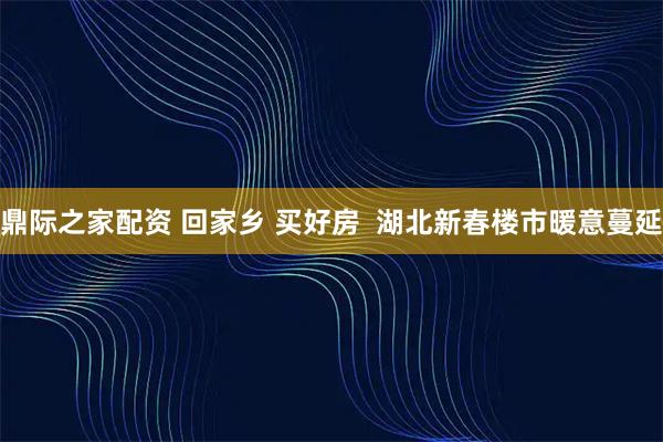 鼎际之家配资 回家乡 买好房  湖北新春楼市暖意蔓延