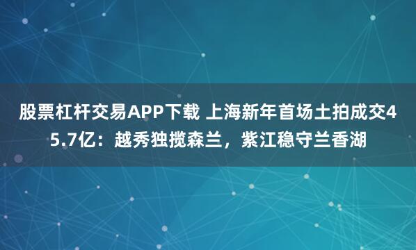 股票杠杆交易APP下载 上海新年首场土拍成交45.7亿：越秀独揽森兰，紫江稳守兰香湖