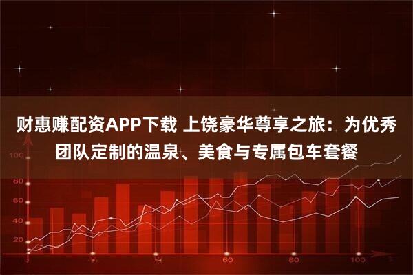 财惠赚配资APP下载 上饶豪华尊享之旅：为优秀团队定制的温泉、美食与专属包车套餐