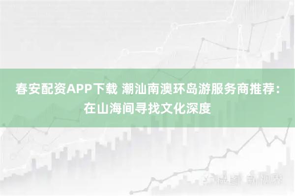 春安配资APP下载 潮汕南澳环岛游服务商推荐：在山海间寻找文化深度