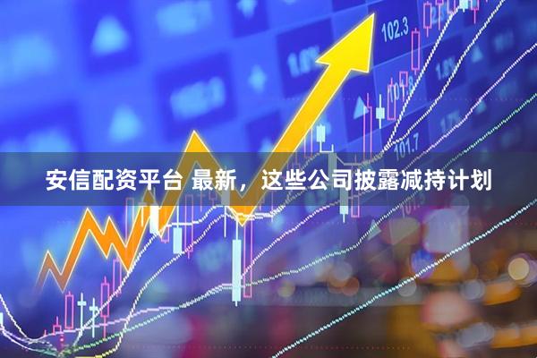 安信配资平台 最新，这些公司披露减持计划
