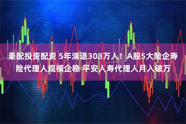 豪配投资配资 5年清退308万人！A股5大险企寿险代理人规模企稳 平安人寿代理人月入破万