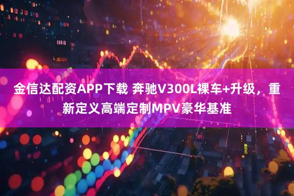 金信达配资APP下载 奔驰V300L裸车+升级，重新定义高端定制MPV豪华基准