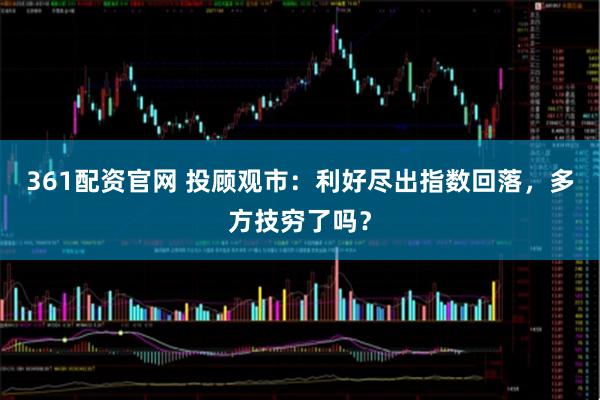 361配资官网 投顾观市：利好尽出指数回落，多方技穷了吗？