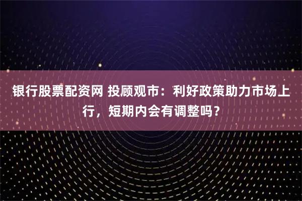 银行股票配资网 投顾观市：利好政策助力市场上行，短期内会有调整吗？