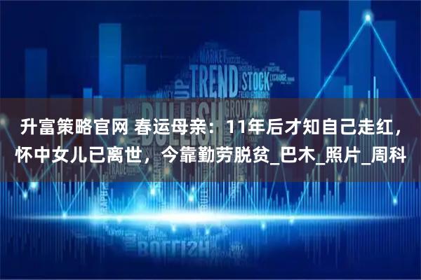 升富策略官网 春运母亲：11年后才知自己走红，怀中女儿已离世，今靠勤劳脱贫_巴木_照片_周科