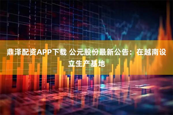 鼎泽配资APP下载 公元股份最新公告：在越南设立生产基地