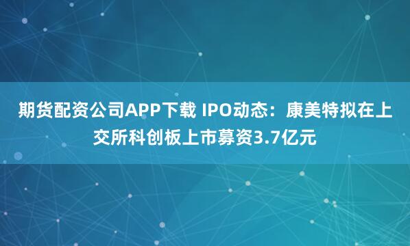期货配资公司APP下载 IPO动态：康美特拟在上交所科创板上市募资3.7亿元