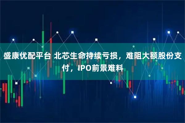 盛康优配平台 北芯生命持续亏损，难阻大额股份支付，IPO前景难料