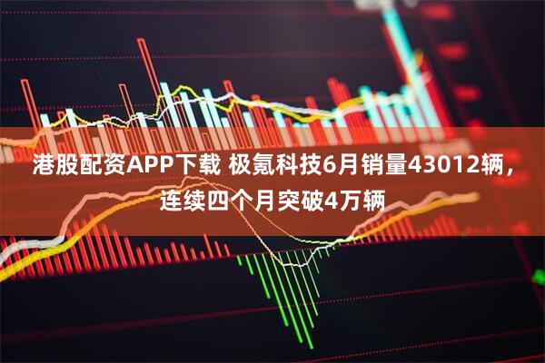 港股配资APP下载 极氪科技6月销量43012辆，连续四个月突破4万辆