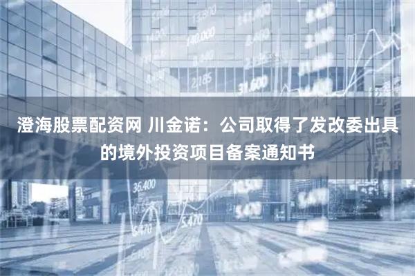 澄海股票配资网 川金诺：公司取得了发改委出具的境外投资项目备案通知书