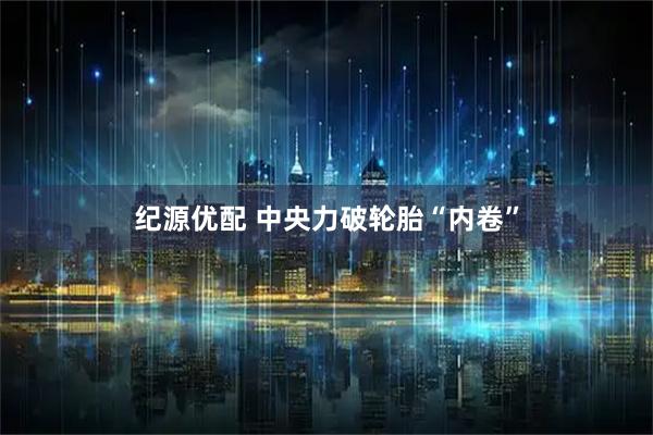 纪源优配 中央力破轮胎“内卷”