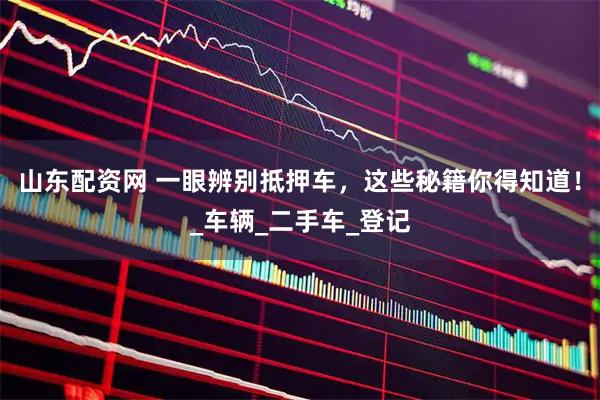 山东配资网 一眼辨别抵押车，这些秘籍你得知道！_车辆_二手车_登记