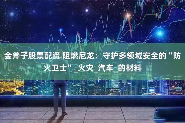 金斧子股票配资 阻燃尼龙：守护多领域安全的“防火卫士”_火灾_汽车_的材料