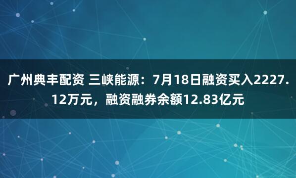 广州典丰配资 三峡能源：7月18日融资买入2227.12万元，融资融券余额12.83亿元
