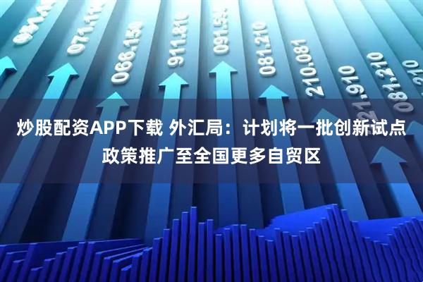 炒股配资APP下载 外汇局：计划将一批创新试点政策推广至全国更多自贸区
