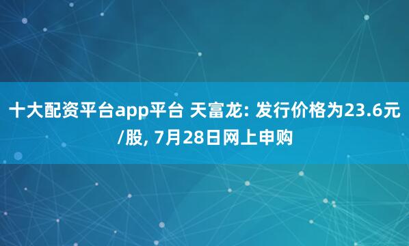 十大配资平台app平台 天富龙: 发行价格为23.6元/股, 7月28日网上申购