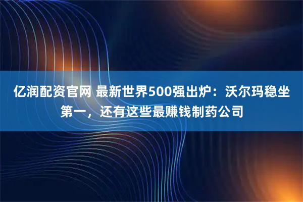 亿润配资官网 最新世界500强出炉：沃尔玛稳坐第一，还有这些最赚钱制药公司