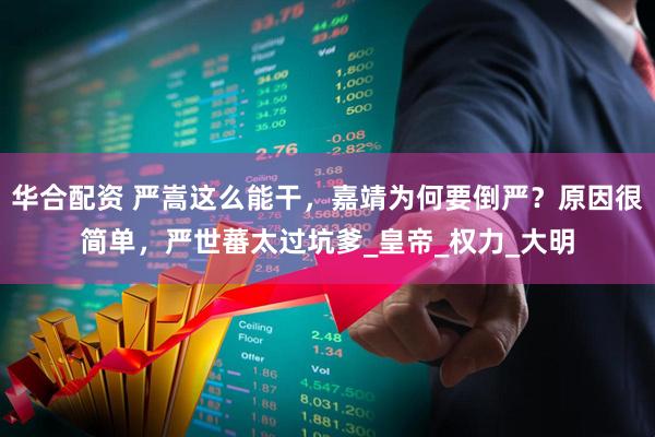 华合配资 严嵩这么能干，嘉靖为何要倒严？原因很简单，严世蕃太过坑爹_皇帝_权力_大明