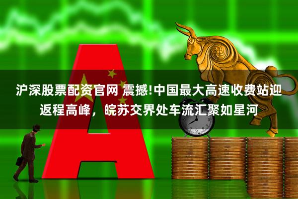 沪深股票配资官网 震撼!中国最大高速收费站迎返程高峰，皖苏交界处车流汇聚如星河