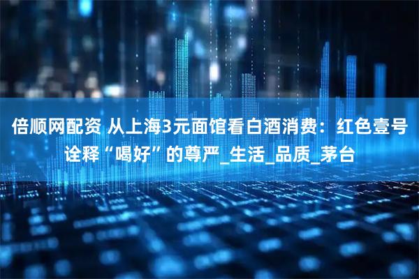 倍顺网配资 从上海3元面馆看白酒消费：红色壹号诠释“喝好”的尊严_生活_品质_茅台