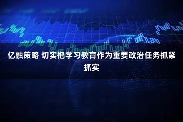 亿融策略 切实把学习教育作为重要政治任务抓紧抓实