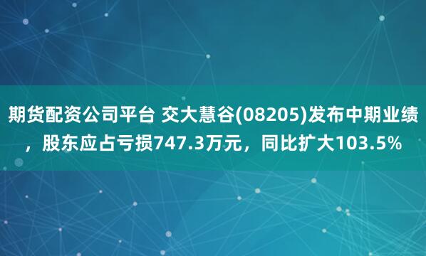 期货配资公司平台 交大慧谷(08205)发布中期业绩，股东应占亏损747.3万元，同比扩大103.5%