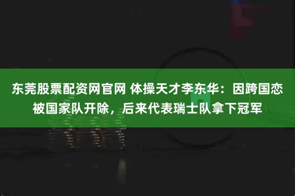 东莞股票配资网官网 体操天才李东华：因跨国恋被国家队开除，后来代表瑞士队拿下冠军