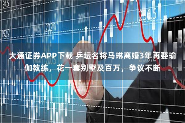 大通证券APP下载 乒坛名将马琳离婚3年再娶瑜伽教练，花一套别墅及百万，争议不断