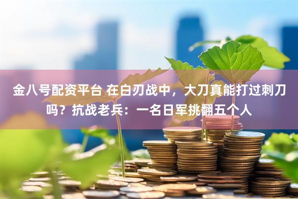 金八号配资平台 在白刃战中，大刀真能打过刺刀吗？抗战老兵：一名日军挑翻五个人