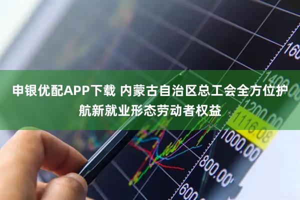 申银优配APP下载 内蒙古自治区总工会全方位护航新就业形态劳动者权益