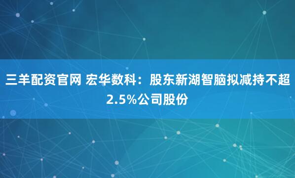 三羊配资官网 宏华数科：股东新湖智脑拟减持不超2.5%公司股份