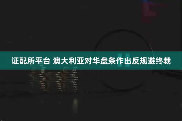 证配所平台 澳大利亚对华盘条作出反规避终裁