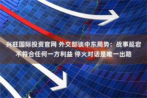 兴旺国际投资官网 外交部谈中东局势:战事延宕不符合任何一方利益 停火对话是唯一出路