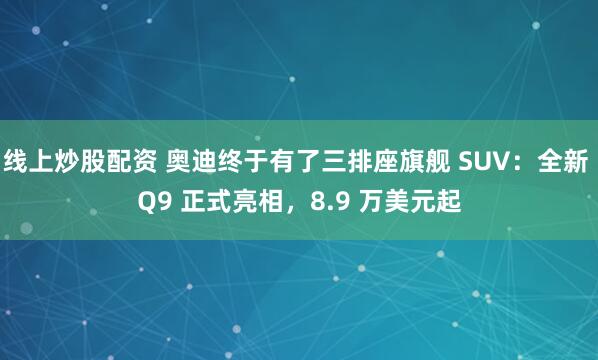 线上炒股配资 奥迪终于有了三排座旗舰 SUV：全新 Q9 正式亮相，8.9 万美元起