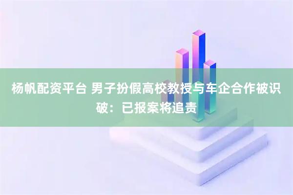 杨帆配资平台 男子扮假高校教授与车企合作被识破：已报案将追责